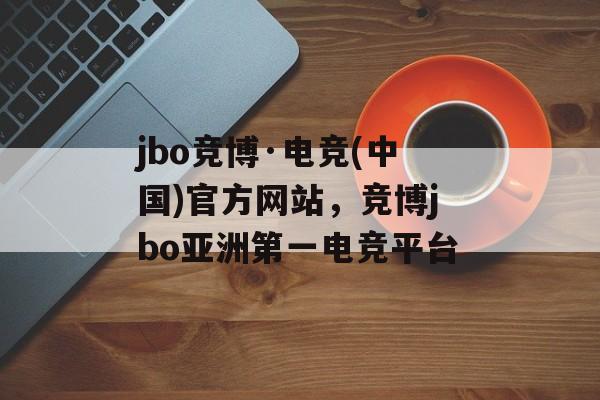 jbo竞博·电竞(中国)官方网站，竞博jbo亚洲第一电竞平台